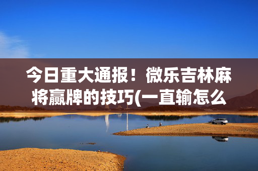 今日重大通报！微乐吉林麻将赢牌的技巧(一直输怎么办)