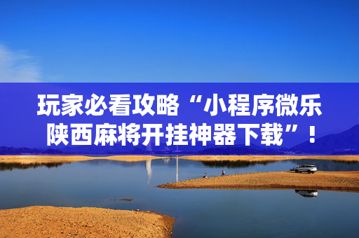 玩家必看攻略“小程序微乐陕西麻将开挂神器下载”!详细开挂教程-抖音