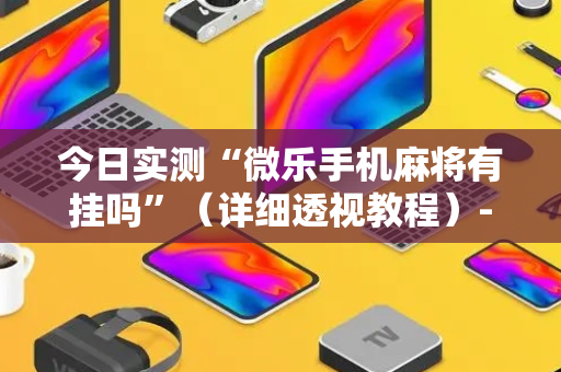今日实测“微乐手机麻将有挂吗”（详细透视教程）-哔哩哔哩