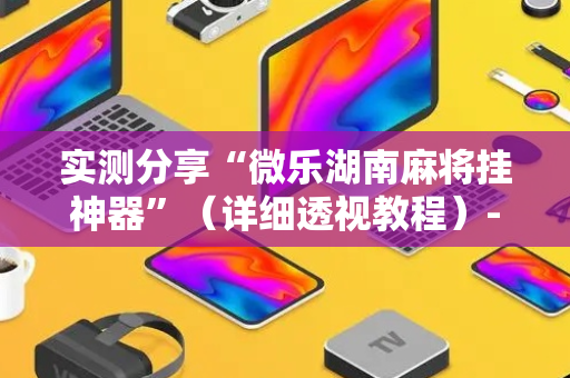实测分享“微乐湖南麻将挂神器”（详细透视教程）-哔哩哔哩