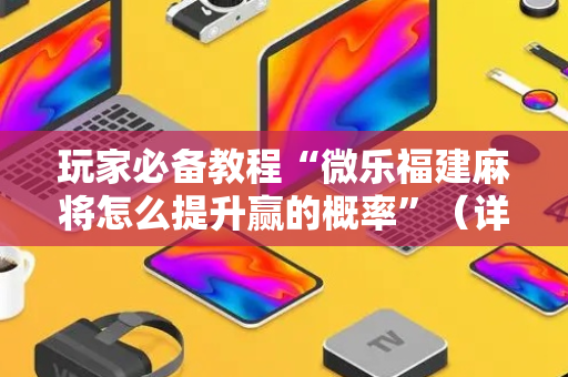 玩家必备教程“微乐福建麻将怎么提升赢的概率”（详细透视教程）-哔哩哔哩