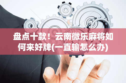 盘点十款！云南微乐麻将如何来好牌(一直输怎么办)