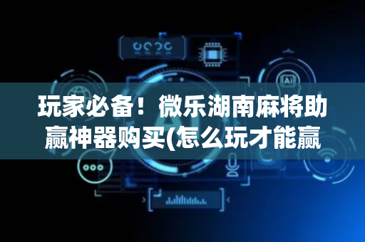 玩家必备！微乐湖南麻将助赢神器购买(怎么玩才能赢)