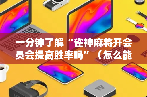一分钟了解“雀神麻将开会员会提高胜率吗”（怎么能得到好牌)