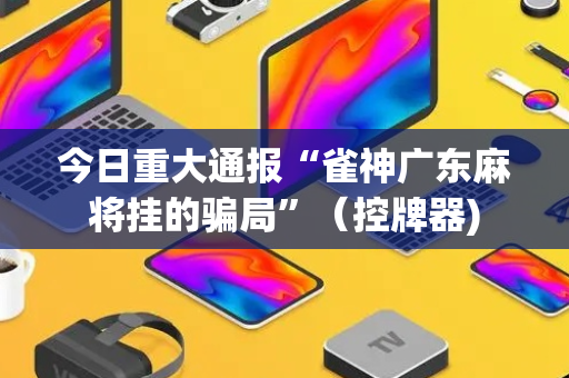 今日重大通报“雀神广东麻将挂的骗局”（控牌器)