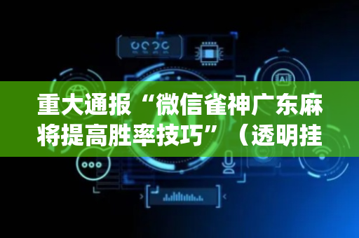 重大通报“微信雀神广东麻将提高胜率技巧”（透明挂辅助器)