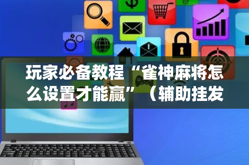玩家必备教程“雀神麻将怎么设置才能赢”（辅助挂发牌规律)