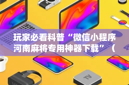 玩家必看科普“微信小程序河南麻将专用神器下载”（怎么增加胜率)
