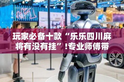 玩家必备十款“乐乐四川麻将有没有挂”!专业师傅带你一起了解（详细教程）-抖音