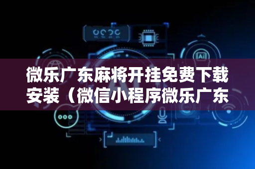 微乐广东麻将开挂免费下载安装（微信小程序微乐广东麻将有挂吗）