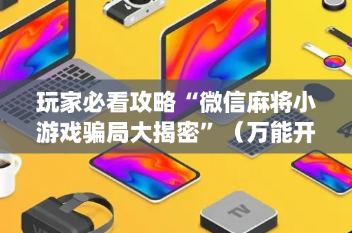 玩家必看攻略“微信麻将小游戏骗局大揭密”（万能开挂器)