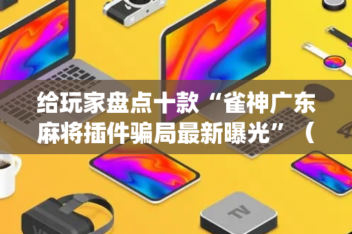 给玩家盘点十款“雀神广东麻将插件骗局最新曝光”（做弊器软件下载)