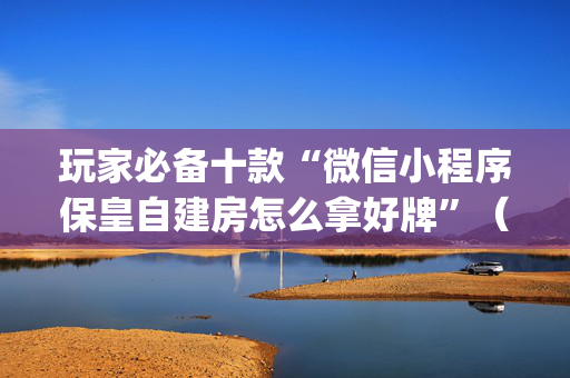 玩家必备十款“微信小程序保皇自建房怎么拿好牌”（自建房怎么拿好牌)