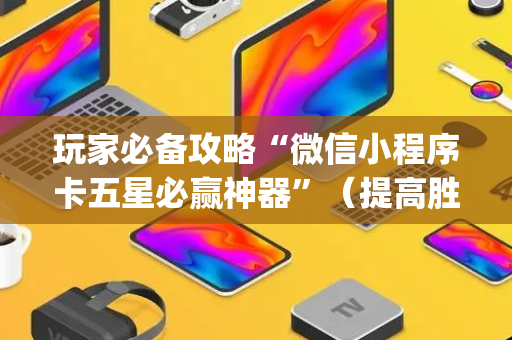 玩家必备攻略“微信小程序卡五星必赢神器”（提高胜率软件)