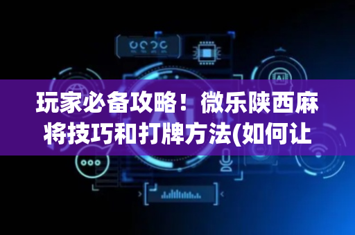 玩家必备攻略！微乐陕西麻将技巧和打牌方法(如何让系统发好牌)