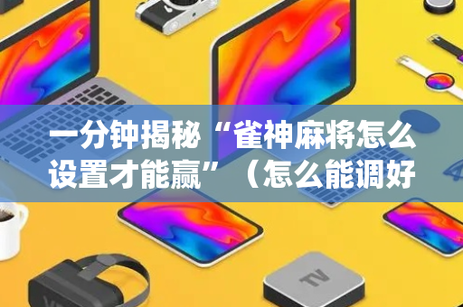 一分钟揭秘“雀神麻将怎么设置才能赢”（怎么能调好牌)