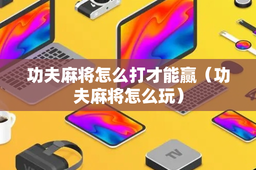 功夫麻将怎么打才能赢（功夫麻将怎么玩）