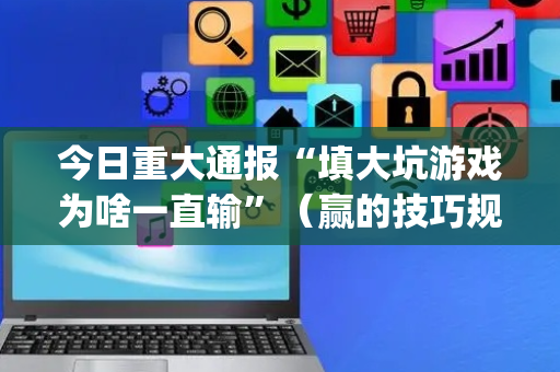 今日重大通报“填大坑游戏为啥一直输”（赢的技巧规律)