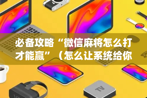 必备攻略“微信麻将怎么打才能赢”（怎么让系统给你发好牌)
