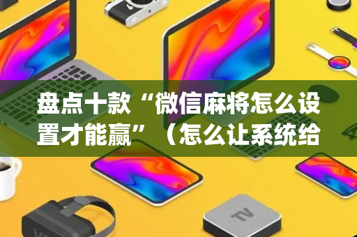 盘点十款“微信麻将怎么设置才能赢”（怎么让系统给你发好牌)