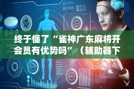 终于懂了“雀神广东麻将开会员有优势吗”（辅助器下载)