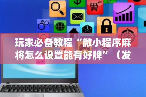 玩家必备教程“微小程序麻将怎么设置能有好牌”（发牌有什么规律吗)