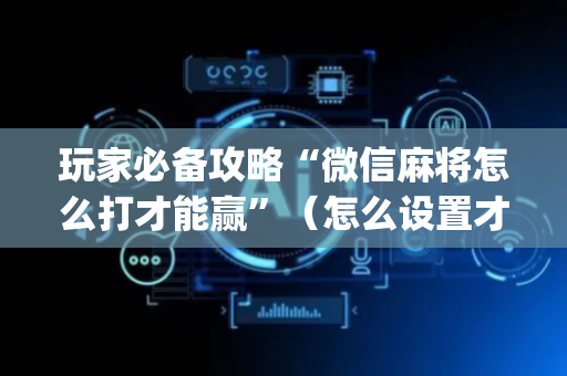 玩家必备攻略“微信麻将怎么打才能赢”（怎么设置才能赢)