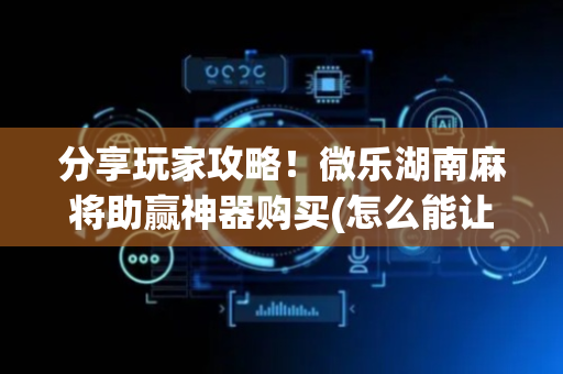 分享玩家攻略！微乐湖南麻将助赢神器购买(怎么能让胜率高)