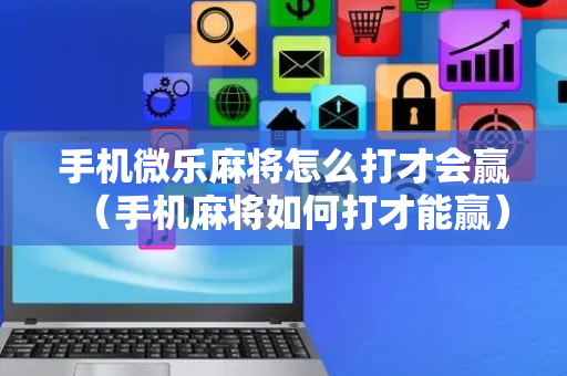 手机微乐麻将怎么打才会赢（手机麻将如何打才能赢）