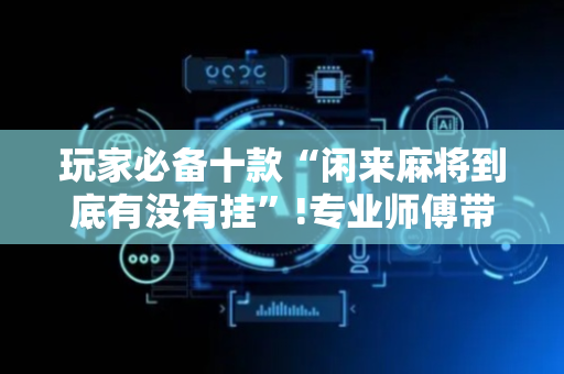 玩家必备十款“闲来麻将到底有没有挂”!专业师傅带你一起了解（详细教程）-抖音