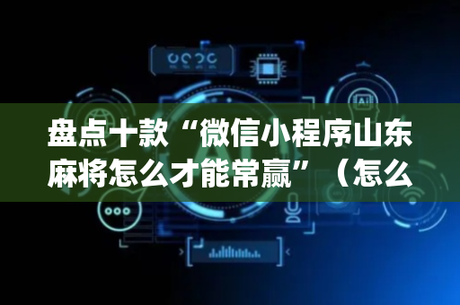 盘点十款“微信小程序山东麻将怎么才能常赢”（怎么让系统给你发好牌)