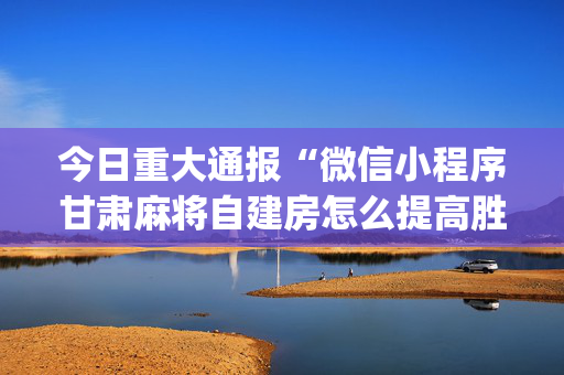 今日重大通报“微信小程序甘肃麻将自建房怎么提高胜率”（究竟是不是有挂)