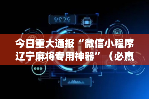 今日重大通报“微信小程序辽宁麻将专用神器”（必赢神器免费安装)