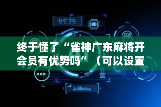 终于懂了“雀神广东麻将开会员有优势吗”（可以设置输赢吗)