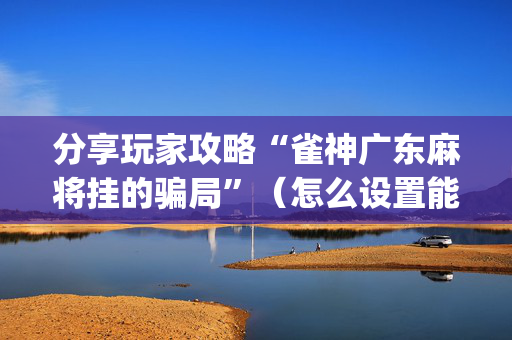 分享玩家攻略“雀神广东麻将挂的骗局”（怎么设置能有好牌)
