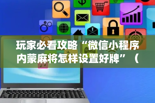 玩家必看攻略“微信小程序内蒙麻将怎样设置好牌”（怎么增加胜率)