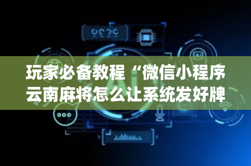玩家必备教程“微信小程序云南麻将怎么让系统发好牌”（神器最新免费)