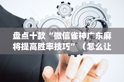 盘点十款“微信雀神广东麻将提高胜率技巧”（怎么让系统给你发好牌)