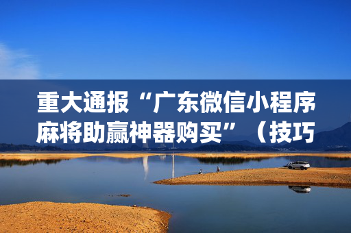 重大通报“广东微信小程序麻将助赢神器购买”（技巧和打好牌方法)