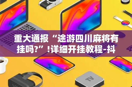 重大通报“途游四川麻将有挂吗?”!详细开挂教程-抖音