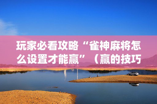 玩家必看攻略“雀神麻将怎么设置才能赢”（赢的技巧规律)