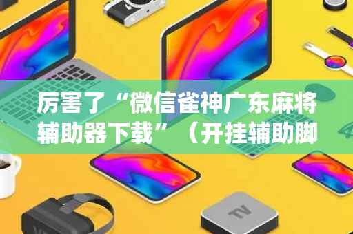 厉害了“微信雀神广东麻将辅助器下载”（开挂辅助脚本)