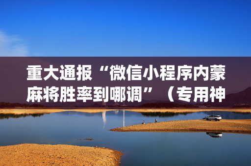 重大通报“微信小程序内蒙麻将胜率到哪调”（专用神器下载)