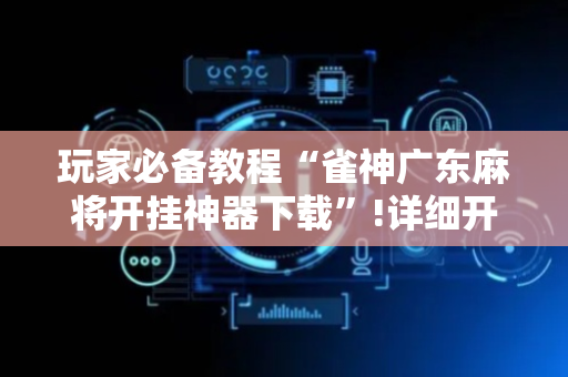 玩家必备教程“雀神广东麻将开挂神器下载”!详细开挂教程-抖音