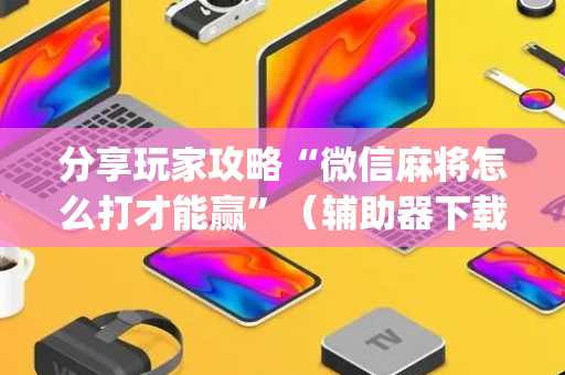 分享玩家攻略“微信麻将怎么打才能赢”（辅助器下载)