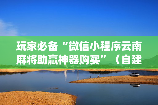 玩家必备“微信小程序云南麻将助赢神器购买”（自建房怎么拿好牌)