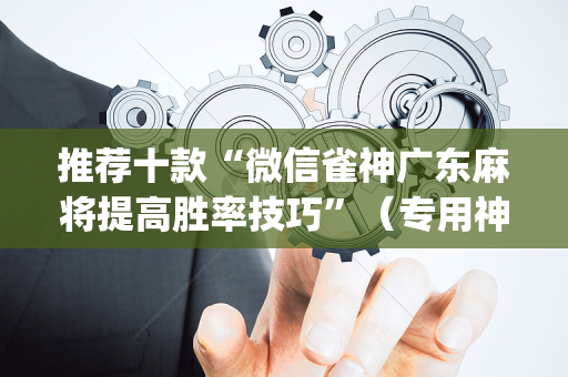推荐十款“微信雀神广东麻将提高胜率技巧”（专用神器)