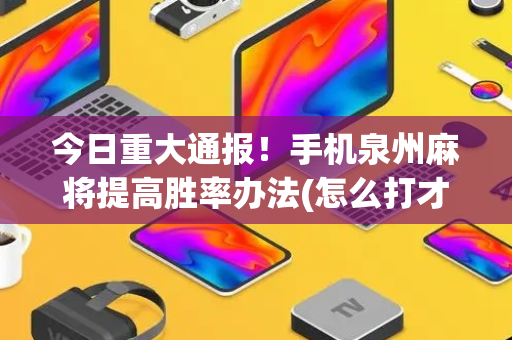 今日重大通报！手机泉州麻将提高胜率办法(怎么打才能赢)