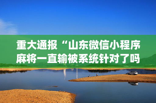 重大通报“山东微信小程序麻将一直输被系统针对了吗”（骗局大揭秘)