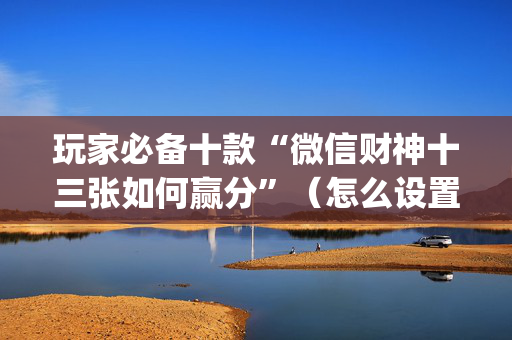玩家必备十款“微信财神十三张如何赢分”（怎么设置能有好牌)
